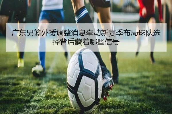 广东男篮外援调整消息牵动新赛季布局球队选择背后藏着哪些信号