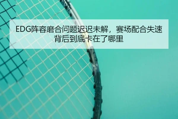 EDG阵容磨合问题迟迟未解，赛场配合失速背后到底卡在了哪里（bet365）